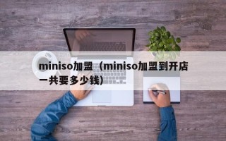miniso加盟（miniso加盟到开店一共要多少钱）