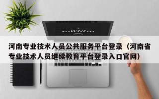 河南专业技术人员公共服务平台登录（河南省专业技术人员继续教育平台登录入口官网）